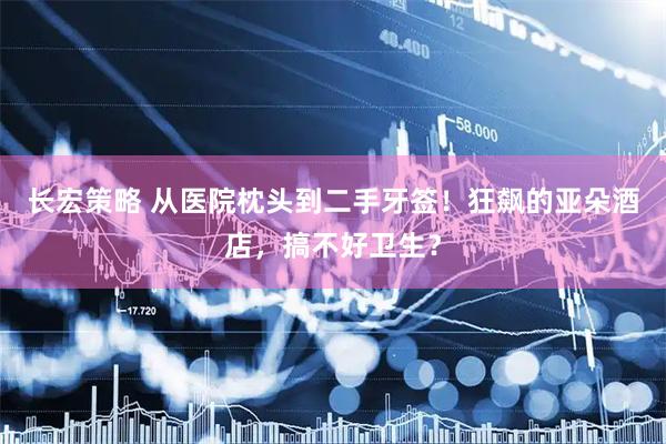 长宏策略 从医院枕头到二手牙签！狂飙的亚朵酒店，搞不好卫生？