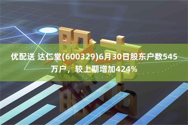优配送 达仁堂(600329)6月30日股东户数545万户，较上期增加424%