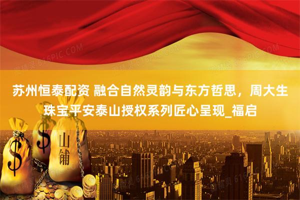 苏州恒泰配资 融合自然灵韵与东方哲思，周大生珠宝平安泰山授权系列匠心呈现_福启