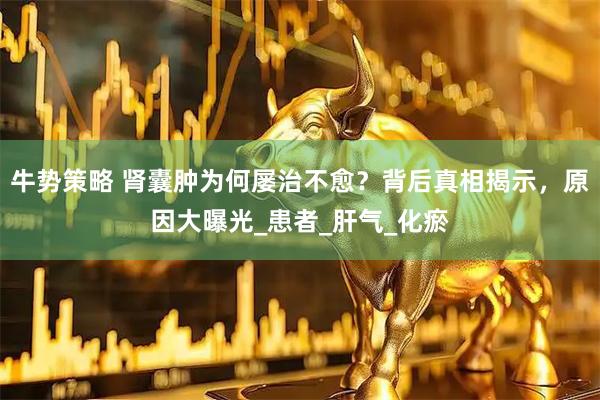 牛势策略 肾囊肿为何屡治不愈？背后真相揭示，原因大曝光_患者_肝气_化瘀
