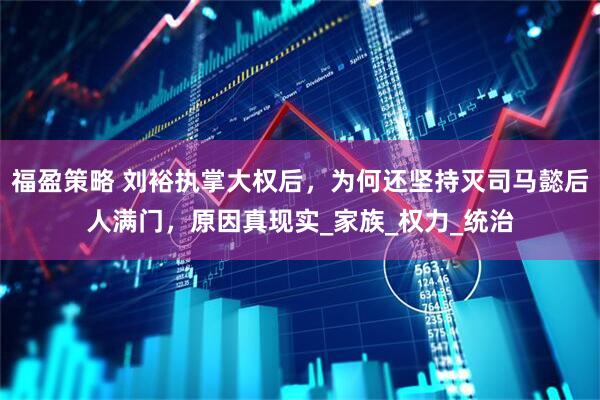福盈策略 刘裕执掌大权后，为何还坚持灭司马懿后人满门，原因真现实_家族_权力_统治