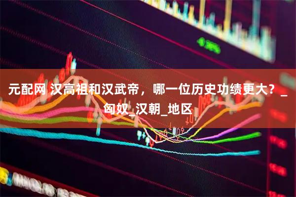 元配网 汉高祖和汉武帝，哪一位历史功绩更大？_匈奴_汉朝_地区