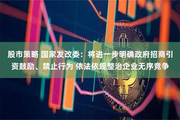 股市策略 国家发改委：将进一步明确政府招商引资鼓励、禁止行为 依法依规整治企业无序竞争