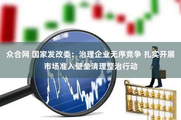 众合网 国家发改委：治理企业无序竞争 扎实开展市场准入壁垒清理整治行动