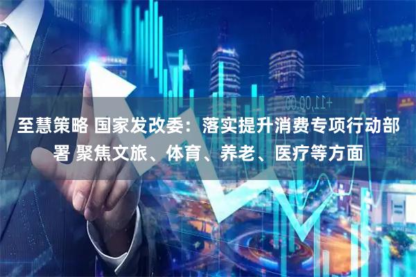 至慧策略 国家发改委：落实提升消费专项行动部署 聚焦文旅、体育、养老、医疗等方面