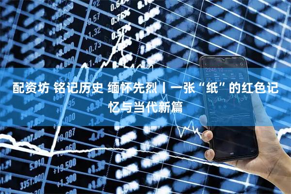 配资坊 铭记历史 缅怀先烈丨一张“纸”的红色记忆与当代新篇