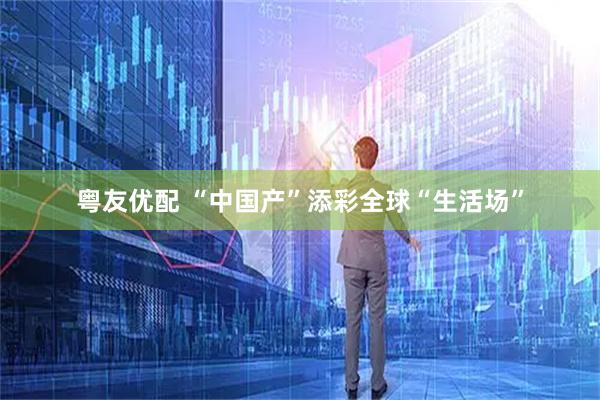 粤友优配 “中国产”添彩全球“生活场”