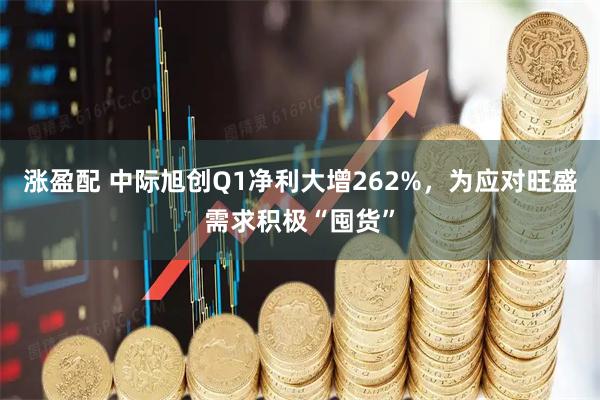 涨盈配 中际旭创Q1净利大增262%，为应对旺盛需求积极“囤货”