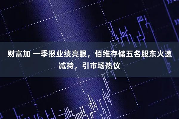 财富加 一季报业绩亮眼，佰维存储五名股东火速减持，引市场热议